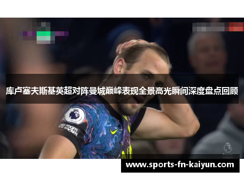 库卢塞夫斯基英超对阵曼城巅峰表现全景高光瞬间深度盘点回顾 库卢塞夫斯基英超对阵曼城巅峰表现全景高光瞬间深度盘点回顾